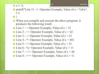  c |= 2;
 printf("Line 11 - |= Operator Example, Value of c = %dn",
c );
 }
 When you compile and execute the above program, it
produces the following result:
 Line 1 - = Operator Example, Value of c = 21
 Line 2 - += Operator Example, Value of c = 42
 Line 3 - -= Operator Example, Value of c = 21
 Line 4 - *= Operator Example, Value of c = 441
 Line 5 - /= Operator Example, Value of c = 21
 Line 6 - %= Operator Example, Value of c = 11
 Line 7 - <<= Operator Example, Value of c = 44
 Line 8 - >>= Operator Example, Value of c = 11
12/4/201538
 