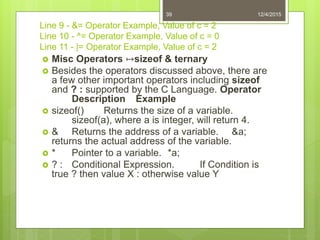 Line 9 - &= Operator Example, Value of c = 2
Line 10 - ^= Operator Example, Value of c = 0
Line 11 - |= Operator Example, Value of c = 2
 Misc Operators ↦sizeof & ternary
 Besides the operators discussed above, there are
a few other important operators including sizeof
and ? : supported by the C Language. Operator
Description Example
 sizeof() Returns the size of a variable.
sizeof(a), where a is integer, will return 4.
 & Returns the address of a variable. &a;
returns the actual address of the variable.
 * Pointer to a variable. *a;
 ? : Conditional Expression. If Condition is
true ? then value X : otherwise value Y
12/4/201539
 