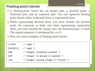 Floating-point Literals
 A floating-point literal has an integer part, a decimal point, a
fractional part, and an exponent part. You can represent floating
point literals either in decimal form or exponential form.
 While representing decimal form, you must include the decimal
point, the exponent, or both; and while representing exponential
form, you must include the integer part, the fractional part, or both.
The signed exponent is introduced by e or E.
 Here are some examples of floating-point literals:
12/4/20154
 