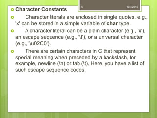  Character Constants
 Character literals are enclosed in single quotes, e.g.,
'x' can be stored in a simple variable of char type.
 A character literal can be a plain character (e.g., 'x'),
an escape sequence (e.g., 't'), or a universal character
(e.g., 'u02C0').
 There are certain characters in C that represent
special meaning when preceded by a backslash, for
example, newline (n) or tab (t). Here, you have a list of
such escape sequence codes:
12/4/20155
 
