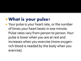  What is your pulse?
 Your pulse is your heart rate, or the number
of times your heart beats in one minute.
Pulse rates vary from person to person.Your
pulse is lower when you are at rest and
increases when you exercise (more oxygen-
rich blood is needed by the body when you
exercise).
 