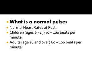  What is a normal pulse?
 Normal Heart Rates at Rest:
 Children (ages 6 - 15) 70 – 100 beats per
minute
 Adults (age 18 and over) 60 – 100 beats per
minute
 