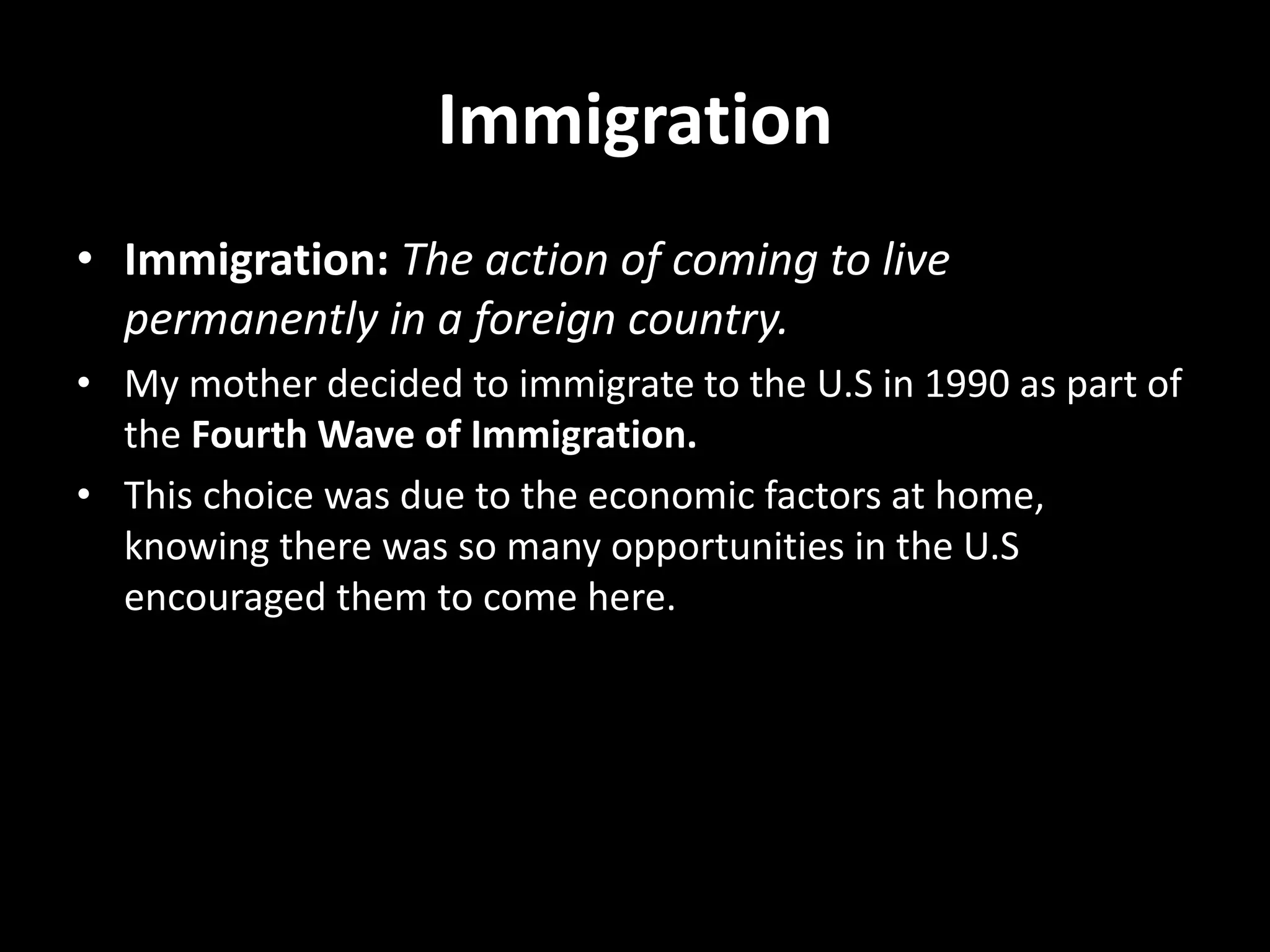 Immigration
• Immigration: The action of coming to live
permanently in a foreign country.
• My mother decided to immigrate to the U.S in 1990 as part of
the Fourth Wave of Immigration.
• This choice was due to the economic factors at home,
knowing there was so many opportunities in the U.S
encouraged them to come here.
 