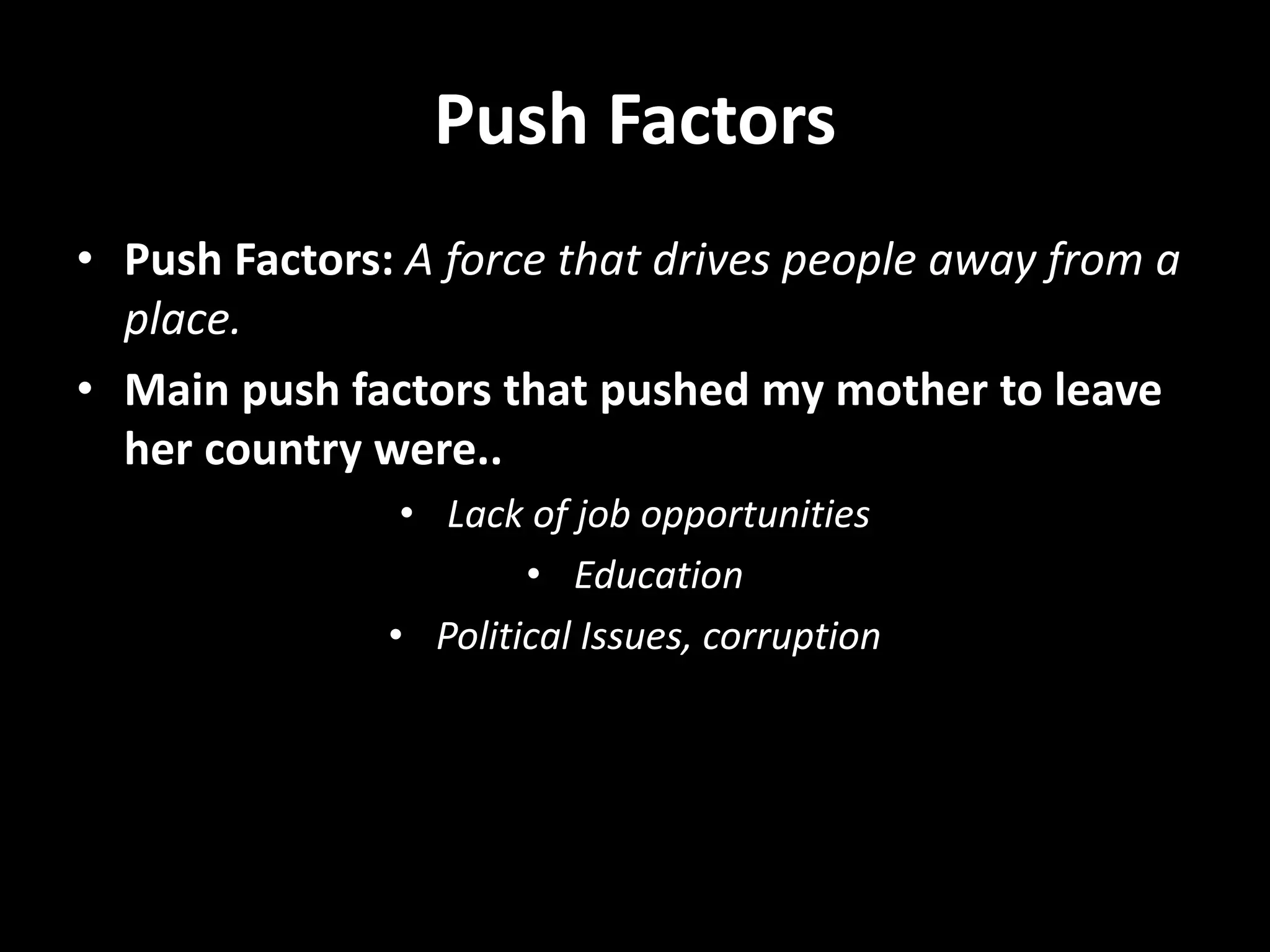 Push Factors
• Push Factors: A force that drives people away from a
place.
• Main push factors that pushed my mother to leave
her country were..
• Lack of job opportunities
• Education
• Political Issues, corruption
 