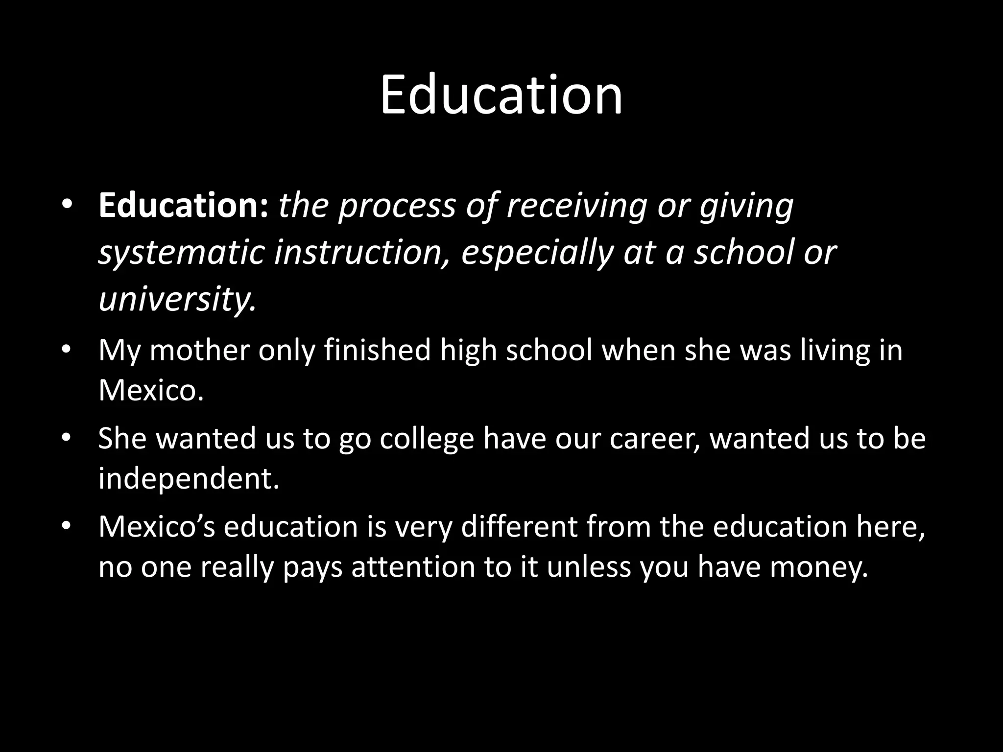 Education
• Education: the process of receiving or giving
systematic instruction, especially at a school or
university.
• My mother only finished high school when she was living in
Mexico.
• She wanted us to go college have our career, wanted us to be
independent.
• Mexico’s education is very different from the education here,
no one really pays attention to it unless you have money.
 