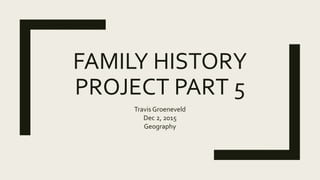 FAMILY HISTORY
PROJECT PART 5
Travis Groeneveld
Dec 2, 2015
Geography
 