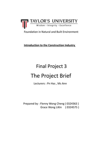 Introduction to the Construction Industry
Foundation in Natural and Built Environment
Final Project 3
The Project Brief
Lecturers : Pn Has , Ms Ann
Prepared by : Flenny Wong Cheng ( 0324363 )
Grace Wong LiXin ( 0324575 )
 