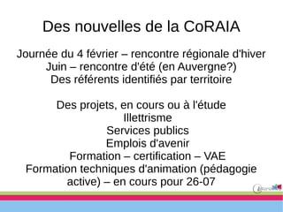 Des nouvelles de la CoRAIA
Journée du 4 février – rencontre régionale d'hiver
Juin – rencontre d'été (en Auvergne?)
Des référents identifiés par territoire
Des projets, en cours ou à l'étude
Illettrisme
Services publics
Emplois d'avenir
Formation – certification – VAE
Formation techniques d'animation (pédagogie
active) – en cours pour 26-07
 