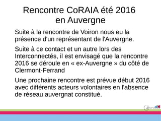 Rencontre CoRAIA été 2016
en Auvergne
Suite à la rencontre de Voiron nous eu la
présence d'un représentant de l'Auvergne.
Suite à ce contact et un autre lors des
Interconnectés, il est envisagé que la rencontre
2016 se déroule en « ex-Auvergne » du côté de
Clermont-Ferrand
Une prochaine rencontre est prévue début 2016
avec différents acteurs volontaires en l'absence
de réseau auvergnat constitué.
 