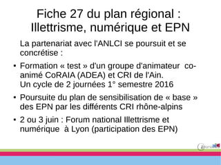 Fiche 27 du plan régional :
Illettrisme, numérique et EPN
La partenariat avec l'ANLCI se poursuit et se
concrétise :
● Formation « test » d'un groupe d'animateur co-
animé CoRAIA (ADEA) et CRI de l'Ain.
Un cycle de 2 journées 1° semestre 2016
● Poursuite du plan de sensibilisation de « base »
des EPN par les différents CRI rhône-alpins
● 2 ou 3 juin : Forum national Illettrisme et
numérique à Lyon (participation des EPN)
 