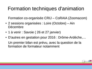 Formation techniques d'animation
Formation co-organisée CRIJ – CoRAIA (Zoomacom)
● 2 sessions organisées : Loire (Octobre) – Ain
Décembre
● 1 à venir : Savoie ( 26 et 27 janvier)
● D'autres en gestation pour 2016 : Drôme-Ardèche,…
Un premier bilan est prévu, avec la question de la
formation de formateur notamment
 