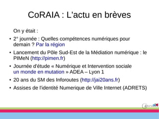 CoRAIA : L'actu en brèves
On y était :
● 2° journée : Quelles compétences numériques pour
demain ? Par la région
● Lancement du Pôle Sud-Est de la Médiation numérique : le
PIMeN (http://pimen.fr)
● Journée d'étude « Numérique et Intervention sociale
un monde en mutation » ADEA – Lyon 1
● 20 ans du SM des Inforoutes (http://jai20ans.fr)
● Assises de l'identité Numerique de Ville Internet (ADRETS)
 