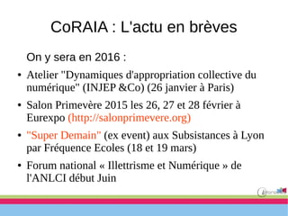 CoRAIA : L'actu en brèves
On y sera en 2016 :
● Atelier "Dynamiques d'appropriation collective du
numérique" (INJEP &Co) (26 janvier à Paris)
● Salon Primevère 2015 les 26, 27 et 28 février à
Eurexpo (http://salonprimevere.org)
● "Super Demain" (ex event) aux Subsistances à Lyon
par Fréquence Ecoles (18 et 19 mars)
● Forum national « Illettrisme et Numérique » de
l'ANLCI début Juin
 