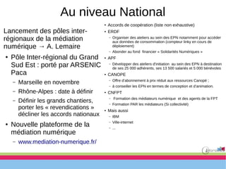 Au niveau National
Lancement des pôles inter-
régionaux de la médiation
numérique → A. Lemaire
● Pôle Inter-régional du Grand
Sud Est : porté par ARSENIC
Paca
– Marseille en novembre
– Rhône-Alpes : date à définir
– Définir les grands chantiers,
porter les « revendications »
décliner les accords nationaux
● Nouvelle plateforme de la
médiation numérique
– www.mediation-numerique.fr/
● Accords de coopération (liste non exhaustive)
● ERDF
– Organiser des ateliers au sein des EPN notamment pour accéder
aux données de consommation (compteur linky en cours de
déploiement)
– Abonder au fond financier « Solidarités Numériques »
● APF
– Développer des ateliers d'initiation au sein des EPN à destination
de ses 25 000 adhérents, ses 13 500 salariés et 5 000 bénévoles
● CANOPE
– Offre d’abonnement à prix réduit aux ressources Canopé ;
– à conseiller les EPN en termes de conception et d’animation.
● CNFPT
– Formation des médiateurs numérique et des agents de la FPT
– Formation PAR les médiateurs (Si collectivité)
● Mais aussi
– IBM
– Ville-internet
– ...
 