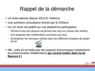 Rappel de la démarche
● Un texte attendu depuis 2013 (F. Pellerin)
● Une première consultation lancée par le CNNum
● Un 1er texte est publié sur une plateforme participative
– Permet à tous les citoyens de donner leur avis sur chacun des articles,
– d'en proposer des modifications soumises aux avis,
– de proposer de nouveaux articles dans les différents chapitres du projet
de loi.
● NB : cette loi ne traite pas des aspects économiques (notamment
la consommation collaborative) qui seront traités dans la loi
Macron 2 !
 
