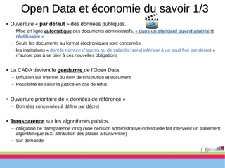 Open Data et économie du savoir 1/3
● Ouverture « par défaut » des données publiques.
– Mise en ligne automatique des documents administratifs, « dans un standard ouvert aisément
réutilisable »
– Seuls les documents au format électroniques sont concernés
– les institutions « dont le nombre d'agents ou de salariés [sera] inférieur à un seuil fixé par décret »
n’auront pas à se plier à ces nouvelles obligations
● La CADA devient le gendarme de l’Open Data
– Diffusion sur Internet du nom de l'institution et document
– Possibilité de saisir la justice en cas de refus
● Ouverture prioritaire de « données de référence »
– Données concernées à définir par décret
● Transparence sur les algorithmes publics.
– obligation de transparence lorsqu'une décision administrative individuelle fait intervenir un traitement
algorithmique (EX: attribution des places à l'université)
– Sur demande
 