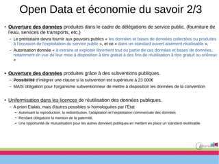 Open Data et économie du savoir 2/3
● Ouverture des données produites dans le cadre de délégations de service public. (fourniture de
l’eau, services de transports, etc.)
– Le prestataire devra fournir aux pouvoirs publics « les données et bases de données collectées ou produites
à l'occasion de l'exploitation du service public », et ce « dans un standard ouvert aisément réutilisable ».
– Autorisation donnée « à extraire et exploiter librement tout ou partie de ces données et bases de données,
notamment en vue de leur mise à disposition à titre gratuit à des fins de réutilisation à titre gratuit ou onéreux
»
● Ouverture des données produites grâce à des subventions publiques.
– Possibilité d'intégrer une clause si la subvention est supérieure à 23 000€
– MAIS obligation pour l'organisme subventionneur de mettre à disposition les données de la convention
● Uniformisation dans les licences de réutilisation des données publiques.
– A priori Etalab, mais d'autres possibles si homologuées par l’État
●
Autorisant la reproduction, la redistribution, l’adaptation et l’exploitation commerciale des données
●
Rendant obligatoire la mention de la paternité.
●
Une opportunité de mutualisation pour les autres données publiques en mettant en place un standard réutilisable
 