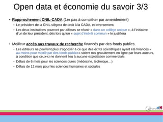 Open data et économie du savoir 3/3
● Rapprochement CNIL-CADA (1er pas à compléter par amendement)
– Le président de la CNIL siègera de droit à la CADA, et inversement.
– Les deux institutions pourront par ailleurs se réunir « dans un collège unique », à l’initiative
d’un de leur président, dès lors qu’un « sujet d’intérêt commun » le justifiera
● Meilleur accès aux travaux de recherche financés par des fonds publics.
– Les éditeurs ne pourront plus s’opposer à ce que des écrits scientifiques ayant été financés «
au moins pour moitié par des fonds publics» soient mis gratuitement en ligne par leurs auteurs,
à condition que ceux-ci ne donnent lieu à aucune exploitation commerciale.
– Délais de 6 mois pour les sciences dures (médecine, technique…)
– Délais de 12 mois pour les sciences humaines et sociales
 