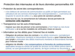● Protection du secret des correspondances
– « les éditeurs de services de communication au public en ligne permettant aux
utilisateurs de ces services d’échanger des correspondances (...) sont tenus de
respecter le secret de celles-ci », sous peine de sanctions pénales.
– Dans tous les cas, le consentement de l'utilisateur devrait permettre de
contourner cette régulation
● Transparence sur les avis d’internautes.
– Imposer aux sites de préciser si les commentaires « font l’objet ou non d’une
vérification » et si oui les modalités de vérification mises en oeuvre.
● Information sur les débits pour l’internet fixe et mobile
– Obligation de préciser dans les contrats « les débits minimums, normalement
disponibles, maximums montants et descendants fournis » pour l'internet fixe et
une simple « estimation des débits maximums montants et descendants fournis »
pour l'internet mobile
– obligation de détailler « les compensations et formules de remboursement
applicables lorsque le niveau de qualité de services ou les débits prévus dans le
contrat, ne sont généralement pas atteints, de façon continue ou récurrente ».
Protection des internautes et de leurs données personnelles 4/4
 