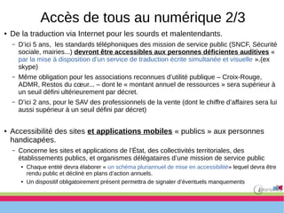 Accès de tous au numérique 2/3
● De la traduction via Internet pour les sourds et malentendants.
– D’ici 5 ans, les standards téléphoniques des mission de service public (SNCF, Sécurité
sociale, mairies...) devront être accessibles aux personnes déficientes auditives «
par la mise à disposition d’un service de traduction écrite simultanée et visuelle ».(ex
skype)
– Même obligation pour les associations reconnues d’utilité publique – Croix-Rouge,
ADMR, Restos du cœur... – dont le « montant annuel de ressources » sera supérieur à
un seuil défini ultérieurement par décret.
– D’ici 2 ans, pour le SAV des professionnels de la vente (dont le chiffre d’affaires sera lui
aussi supérieur à un seuil défini par décret)
● Accessibilité des sites et applications mobiles « publics » aux personnes
handicapées.
– Concerne les sites et applications de l’État, des collectivités territoriales, des
établissements publics, et organismes délégataires d’une mission de service public
● Chaque entité devra élaborer « un schéma pluriannuel de mise en accessibilité» lequel devra être
rendu public et décliné en plans d’action annuels.
● Un dispositif obligatoirement présent permettra de signaler d’éventuels manquements
 