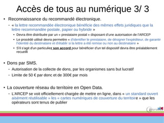 Accès de tous au numérique 3/ 3
● Reconnaissance du recommandé électronique.
– « la lettre recommandée électronique bénéficie des mêmes effets juridiques que la
lettre recommandée postale, papier ou hybride »
● Devra être distribuée par un « prestataire postal » disposant d’une autorisation de l’ARCEP
● Le procédé utilisé devra permettre « d'identifier le prestataire, de désigner l'expéditeur, de garantir
l'identité du destinataire et d'établir si la lettre a été remise ou non au destinataire »
● S'il s'agit d'un particulier son accord pour bénéficier d'un tel dispositif devra être préalablement
recueilli
● Dons par SMS.
– Autorisation de la collecte de dons, par les organismes sans but lucratif
– Limite de 50 € par donc et de 300€ par mois
● La couverture réseau du territoire en Open Data.
– L’ARCEP se voit officiellement chargée de mettre en ligne, dans « un standard ouvert
aisément réutilisable » les « cartes numériques de couverture du territoire » que les
opérateurs sont tenus de publier
 