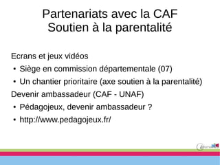 Partenariats avec la CAF
Soutien à la parentalité
Ecrans et jeux vidéos
● Siège en commission départementale (07)
● Un chantier prioritaire (axe soutien à la parentalité)
Devenir ambassadeur (CAF - UNAF)
● Pédagojeux, devenir ambassadeur ?
● http://www.pedagojeux.fr/
 
