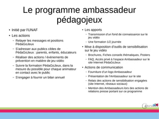 Le programme ambassadeur
pédagojeux
● Initié par l'UNAF
● Les actions
– Relayer les messages et positions
PédaGoJeux
– S’adresser aux publics cibles de
PédaGoJeux : parents, enfants, éducateurs
– Réaliser des actions / événements de
prévention en matière de jeu vidéo
– Suivre la formation PédaGoJeux, dans la
mesure du possible pour chaque animateur
en contact avec le public
– S’engager à fournir un bilan annuel
●
Les apports
– Transmission d’un fond de connaissance sur le
jeu vidéo
– Une formation 1/2 journée
●
Mise à disposition d’outils de sensibilisation
sur le jeu vidéo
– Brochures, Fiches conseils thématiques, Posters
– FAQ, Accès privé à l’espace Ambassadeur sur le
site Internet PédaGoJeux
●
Actions de communication
– Fourniture d’un logo Ambassadeur
– Présentation de l’Ambassadeur sur le site
– Relais des actions de sensibilisation engagées
(site Internet, réseaux sociaux)
– Mention des Ambassadeurs lors des actions de
relations presse portant sur ce programme
 