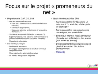Focus sur le projet « promeneurs du
net »
●
Un partenariat CAF, CD, SMI
– avec les acteurs de la jeunesse
●
EPN, MJC, centres sociaux, Acteurs de l'éducation
(Canopé?)
●
Educateurs de prévention,
●
Mais aussi : planning familial, école de la deuxième
chance, PJJ ?
– Journée de lancement le 24 Janvier à La Voulte (?)
– Expérimentation ouverte à tous les professionnels de la
jeunesse de l'Ardèche centre (vous faire connaitre)
– Plaquette de présentation
● Quel intérêts pour les pro
– Décloisonner les acteurs
– Développer les compétences et la culture numérique
des professionnels
– Mieux valoriser les actions de la structure
– Un meilleur dialogue avec les jeunes
●
Quels intérêts pour les EPN
– Faire reconnaître l'EPN comme un
acteur actif du territoire, « faire partie
du paysage »
– Faire reconnaître vos compétences
numériques, vos savoir-faire
– Etre mieux informé, mieux armé pour
répondre aux sollicitations des jeunes
(voir attirer les jeunes)
– Développement des compétences en
général au contact des autres
professionnels
– Plaquette
 