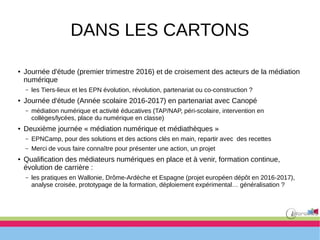 DANS LES CARTONS
● Journée d'étude (premier trimestre 2016) et de croisement des acteurs de la médiation
numérique
– les Tiers-lieux et les EPN évolution, révolution, partenariat ou co-construction ?
● Journée d'étude (Année scolaire 2016-2017) en partenariat avec Canopé
– médiation numérique et activité éducatives (TAP/NAP, péri-scolaire, intervention en
collèges/lycées, place du numérique en classe)
● Deuxième journée « médiation numérique et médiathèques »
– EPNCamp, pour des solutions et des actions clés en main, repartir avec des recettes
– Merci de vous faire connaître pour présenter une action, un projet
● Qualification des médiateurs numériques en place et à venir, formation continue,
évolution de carrière :
– les pratiques en Wallonie, Drôme-Ardèche et Espagne (projet européen dépôt en 2016-2017),
analyse croisée, prototypage de la formation, déploiement expérimental… généralisation ?
 