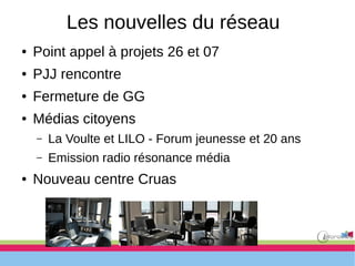 Les nouvelles du réseau
● Point appel à projets 26 et 07
● PJJ rencontre
● Fermeture de GG
● Médias citoyens
– La Voulte et LILO - Forum jeunesse et 20 ans
– Emission radio résonance média
● Nouveau centre Cruas
 