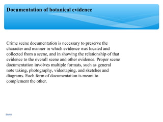 SANA
Documentation of botanical evidence
Crime scene documentation is necessary to preserve the
character and manner in which evidence was located and
collected from a scene, and in showing the relationship of that
evidence to the overall scene and other evidence. Proper scene
documentation involves multiple formats, such as general
note taking, photography, videotaping, and sketches and
diagrams. Each form of documentation is meant to
complement the other.
 