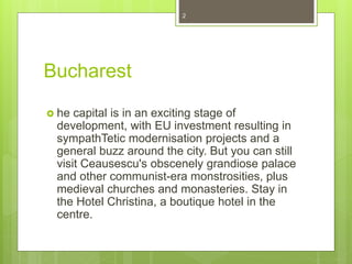 Bucharest
 he capital is in an exciting stage of
development, with EU investment resulting in
sympathTetic modernisation projects and a
general buzz around the city. But you can still
visit Ceausescu's obscenely grandiose palace
and other communist-era monstrosities, plus
medieval churches and monasteries. Stay in
the Hotel Christina, a boutique hotel in the
centre.
2
 