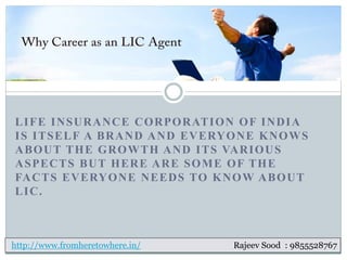 LIFE INSURANCE CORPORATION OF INDIA
IS ITSELF A BRAND AND EVERYONE KNOWS
ABOUT THE GROWTH AND ITS VARIOUS
ASPECTS BUT HERE ARE SOME OF THE
FACTS EVERYONE NEEDS TO KNOW ABOUT
LIC.
http://www.fromheretowhere.in/ Rajeev Sood : 9855528767
 