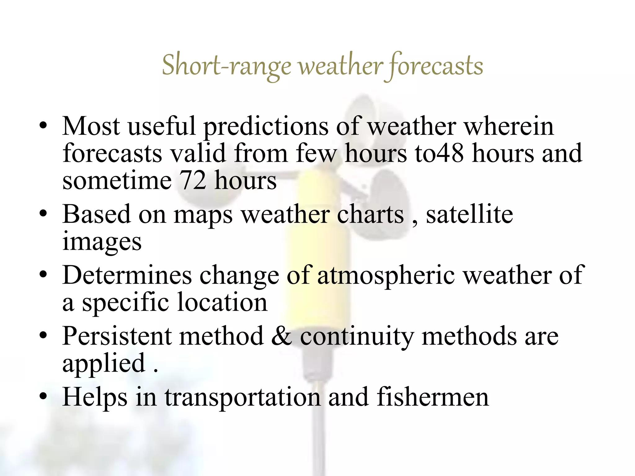 Short-range weather forecasts
• Most useful predictions of weather wherein
forecasts valid from few hours to48 hours and
sometime 72 hours
• Based on maps weather charts , satellite
images
• Determines change of atmospheric weather of
a specific location
• Persistent method & continuity methods are
applied .
• Helps in transportation and fishermen
 