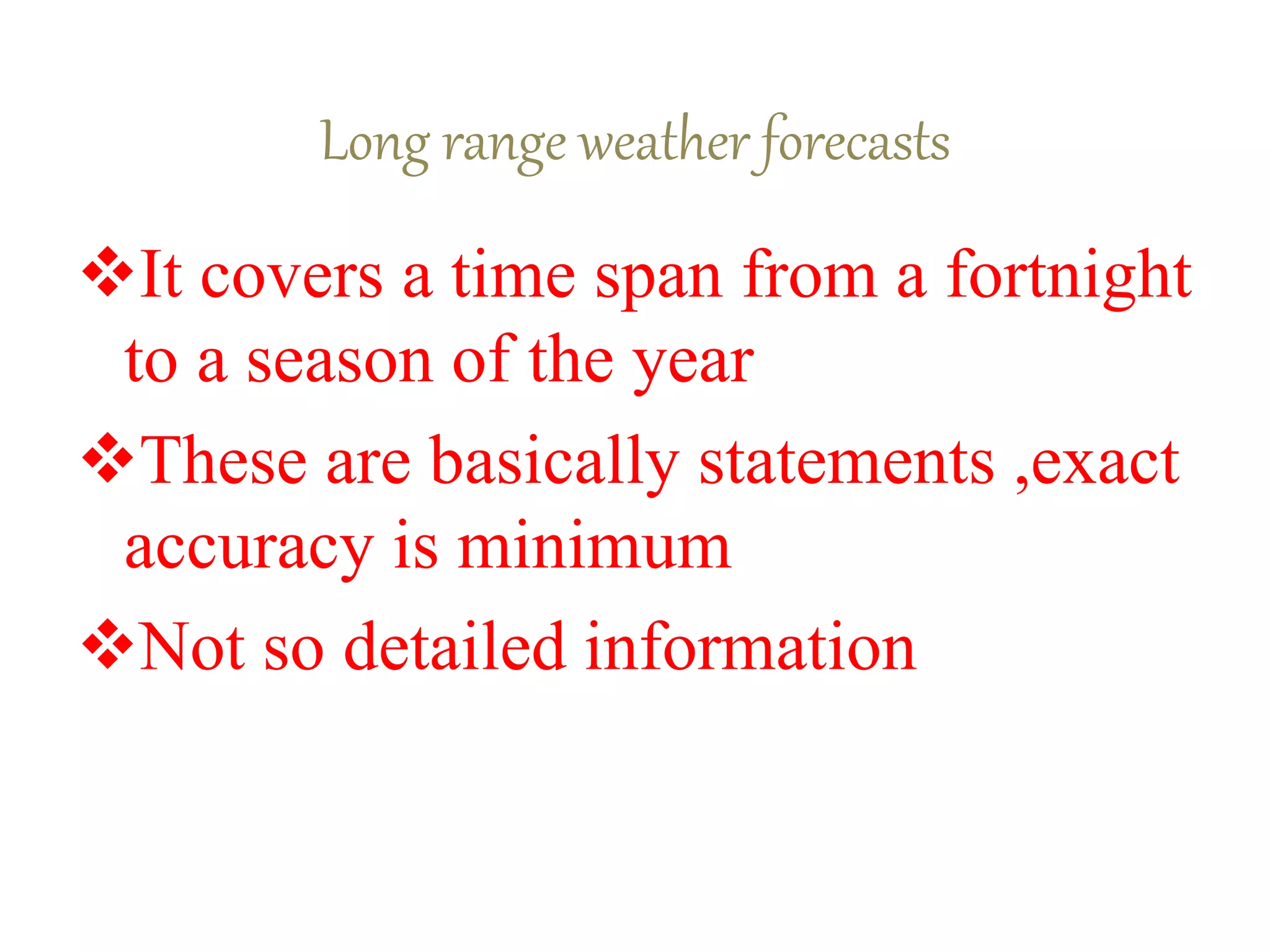 Long range weather forecasts
It covers a time span from a fortnight
to a season of the year
These are basically statements ,exact
accuracy is minimum
Not so detailed information
 