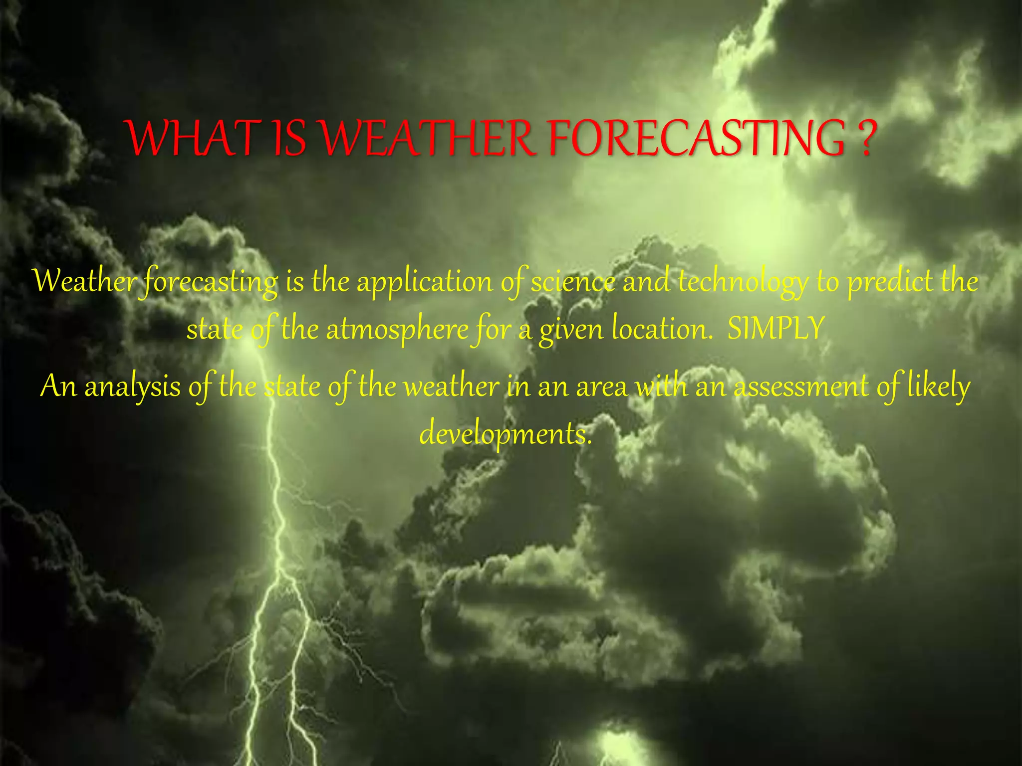 WHAT IS WEATHER FORECASTING ?
Weather forecasting is the application of science and technology to predict the
state of the atmosphere for a given location. SIMPLY
An analysis of the state of the weather in an area with an assessment of likely
developments.
 