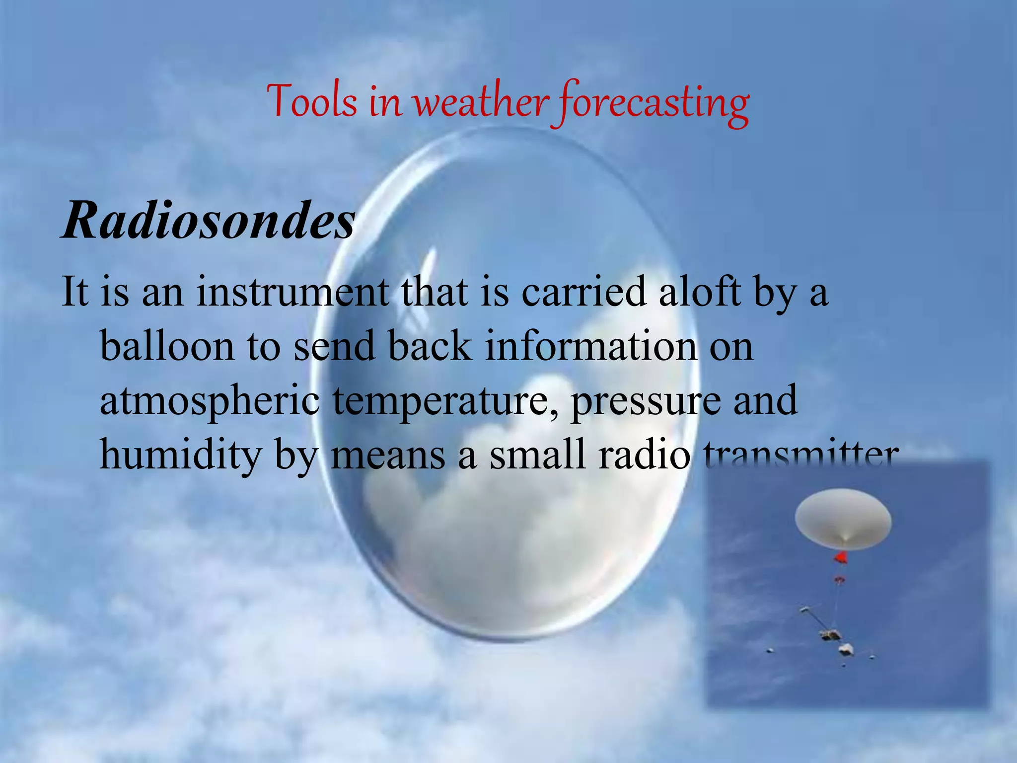 Tools in weather forecasting
Radiosondes
It is an instrument that is carried aloft by a
balloon to send back information on
atmospheric temperature, pressure and
humidity by means a small radio transmitter
 