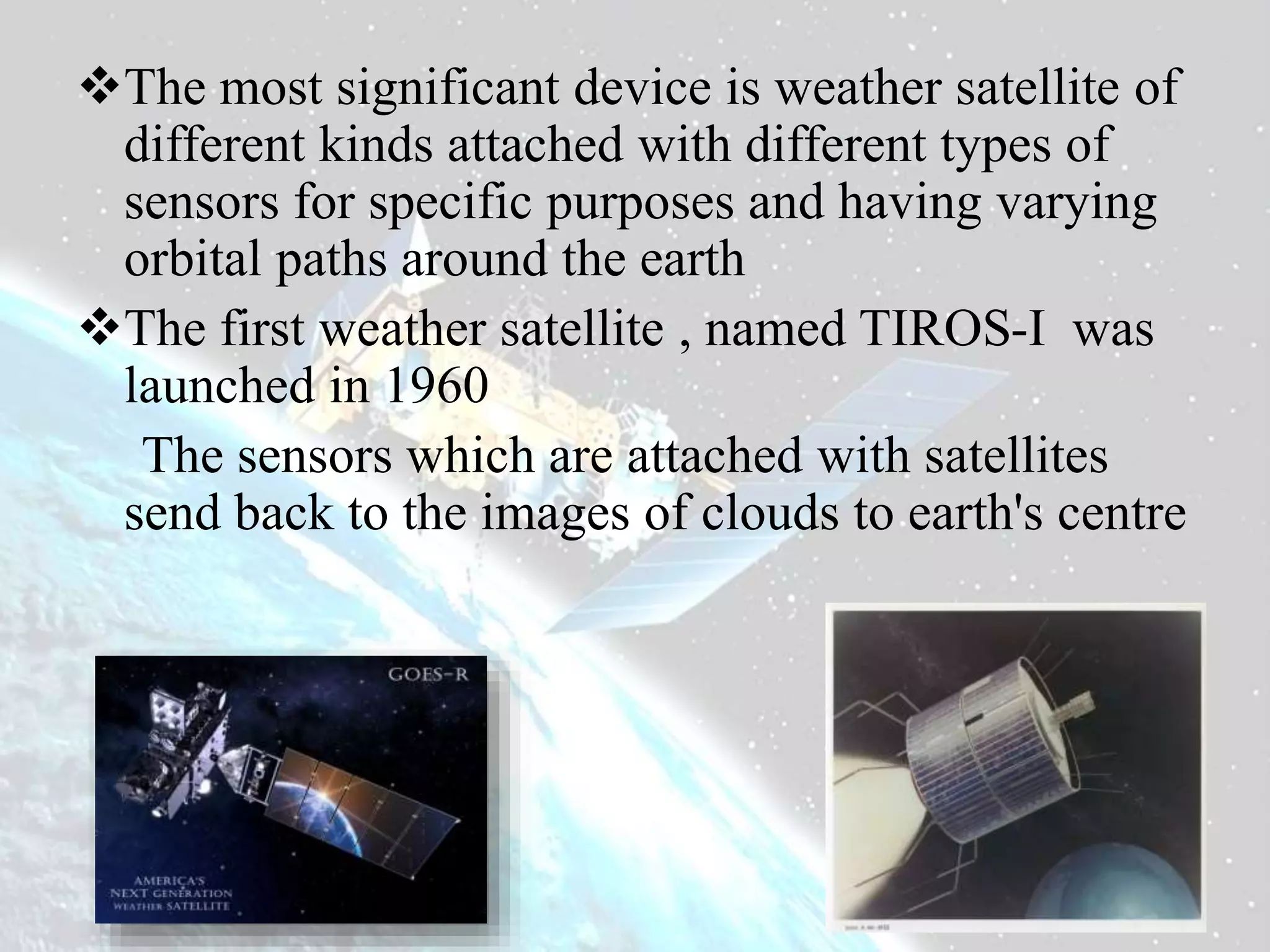 The most significant device is weather satellite of
different kinds attached with different types of
sensors for specific purposes and having varying
orbital paths around the earth
The first weather satellite , named TIROS-I was
launched in 1960
The sensors which are attached with satellites
send back to the images of clouds to earth's centre
 