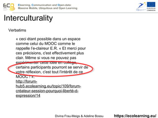 Elearning, Communication and Open-data:
Massive Mobile, Ubiquitous and Open Learning
https://ecolearning.eu/
Verbatims
« ceci étant possible dans un espace 
comme celui du MOOC comme le 
rappelle l’e-claireur E.R. « Et merci pour 
ces précisions, c'est effectivement plus 
clair. Même si vous ne pouvez pas 
expérimenter cette idée en collège, 
certains participants pourront se servir de 
votre réflexion, c'est tout l'intérêt de ce 
MOOC ! ».
http://forum-
hub5.ecolearning.eu/topic/109/forum-
créateur-session-pourquoi-liberté-d-
expression/14
 
Interculturality
Divina Frau-Meigs & Adeline Bossu 
 