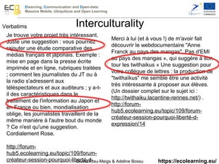 Elearning, Communication and Open-data:
Massive Mobile, Ubiquitous and Open Learning
https://ecolearning.eu/
Verbatims
Je trouve votre projet très intéressant. 
Juste une suggestion : vous pourriez 
rajouter une étude comparative des 
médias français et japonais. Exemple : 
mise en page dans la presse écrite 
imprimée et en ligne, rubriques traitées 
; comment les journalistes du JT ou à 
la radio s'adressent aux 
téléspectateurs et aux auditeurs ; y a-t-
il des caractéristiques dans le 
traitement de l'information au Japon et 
en France ou bien, mondialisation 
oblige, les journalistes travaillent de la 
même manière à l'autre bout du monde 
? Ce n'est qu'une suggestion. 
Cordialement Rose. 
 
http://forum-
hub5.ecolearning.eu/topic/109/forum-
créateur-session-pourquoi-liberté-d-
Merci à lui (et à vous !) de m'avoir fait 
découvrir le webdocumentaire "Anne 
Franck au pays des mangas". Pas d'EMI 
au pays des mangas », qui suggère à son 
tour les twithaikus « Une suggestion pour 
votre collègue de lettres : la production de 
"twithaïkus" me semble être une activité 
très intéressante à proposer aux élèves. 
(Un dossier complet sur le sujet ici : 
http://twithaiku.lacantine-rennes.net/) .
http://forum-
hub5.ecolearning.eu/topic/109/forum-
créateur-session-pourquoi-liberté-d-
expression/14   
Interculturality
Divina Frau-Meigs & Adeline Bossu 
 