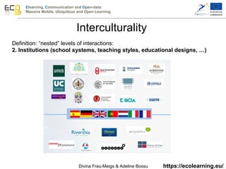 Elearning, Communication and Open-data:
Massive Mobile, Ubiquitous and Open Learning
https://ecolearning.eu/
Definition: “nested” levels of interactions:
2. Institutions (school systems, teaching styles, educational designs, …)
Interculturality
Divina Frau-Meigs & Adeline Bossu
 