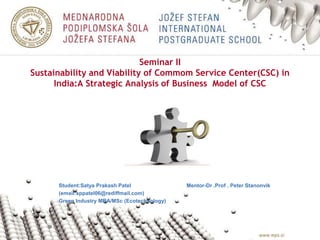 Seminar II
Sustainability and Viability of Commom Service Center(CSC) in
India:A Strategic Analysis of Business Model of CSC
Student:Satya Prakash Patel Mentor-Dr .Prof . Peter Stanonvik
(email:sppatel06@rediffmail.com)
Green Industry MBA/MSc (Ecotechnology)
 