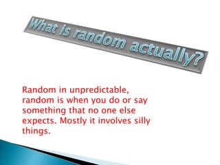 Random in unpredictable,
random is when you do or say
something that no one else
expects. Mostly it involves silly
things.
 