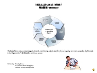 THE SALES PLAN & STRATEGY
PHASE III - summary
The Sales Plan is a dynamic strategy that needs maintaining, adjusted, and reviewed ongoing to remain successful. It ultimately
Is the Organization’s life blood for continued success
Written by: Timothy Shark
TSharkConsultant1960@gmail
LinkedIn as Tim(Timothy)Shark
 