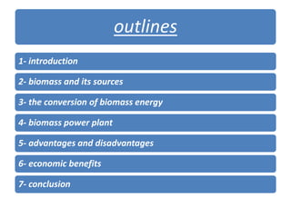 outlines
1- introduction
2- biomass and its sources
3- the conversion of biomass energy
4- biomass power plant
5- advantages and disadvantages
6- economic benefits
7- conclusion
 