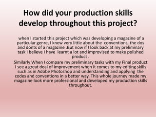 How did your production skills
develop throughout this project?
when I started this project which was developing a magazine of a
particular genre, I knew very little about the conventions, the dos
and donts of a magazine .But now if I look back at my preliminary
task I believe I have learnt a lot and improvised to make polished
product .
Similarly When I compare my preliminary tasks with my Final product
I see a great deal of improvement when it comes to my editing skills
such as in Adobe Photoshop and understanding and applying the
codes and conventions in a better way. This whole journey made my
magazine look more professional and developed my production skills
throughout.
 