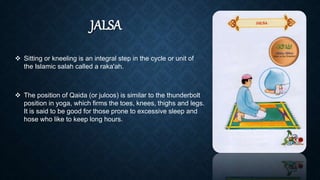 JALSA
 Sitting or kneeling is an integral step in the cycle or unit of
the Islamic salah called a raka'ah.
 The position of Qaida (or juloos) is similar to the thunderbolt
position in yoga, which firms the toes, knees, thighs and legs.
It is said to be good for those prone to excessive sleep and
hose who like to keep long hours.
 