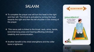 SALAAM
 To complete the prayer one will turn the head to the right
and then left. The throat is activated by turning the head
towards the right and then the left shoulder in the closing of
the prayer.
 This nerve path is linked to the throat, neck, arms, hands,
bronchial (lung area) and hearing-affecting individual
creativity and communication.
 Another benefit is the chest strengthens and the collar
bone is tightened.
 