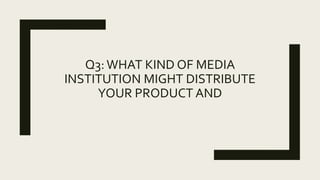 Q3: WHAT KIND OF MEDIA
INSTITUTION MIGHT DISTRIBUTE
YOUR PRODUCT AND
 