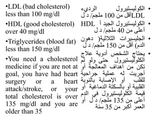 •‫الكوليستيرول‬‫الرديء‬
LDL‫أقل‬‫من‬100‫ملجم‬/‫د‬‫ل‬
•‫الكوليستيرول‬‫الجيد‬‫أ‬HDL
‫أعلى‬‫من‬40‫ملجم‬/‫د‬‫ل‬
•‫الجليسيرات‬‫الثالثية‬(‫ده‬‫ون‬
‫الدم‬)‫أقل‬‫من‬150‫ملجم‬/‫د‬‫ل‬
•‫يحتاج‬‫الشخص‬‫أدوية‬‫عالج‬
‫الكلوليستيرول‬‫حتى‬‫ول‬‫و‬‫لم‬
‫تكن‬‫من‬‫اهداف‬‫المعالجة‬‫أو‬
‫أجريت‬‫له‬‫عملية‬‫جراحية‬
‫للقلب‬‫أو‬‫اإلصابة‬‫بالنوب‬‫ة‬
‫القلبية‬‫أو‬‫بالسكتة‬‫الدماغ‬‫ية‬‫أو‬
‫قيمة‬‫الكلوليستيرول‬‫في‬‫الدم‬
‫أعلى‬‫من‬135‫ملجم‬/‫د‬‫ل‬‫أو‬
‫العمر‬‫أكبر‬‫من‬35‫سنة‬
•LDL (bad cholesterol)
less than 100 mg/dl
•HDL (good cholesterol)
over 40 mg/dl
•Triglycerides (blood fat)
less than 150 mg/dl
•You need a cholesterol
medicine if you are not at
goal, you have had heart
surgery or a heart
attack/stroke, or your
total cholesterol is over
135 mg/dl and you are
older than 35
 